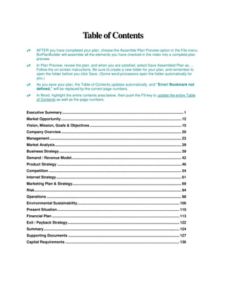 Table of Contents
         AFTER you have completed your plan, choose the Assemble Plan Preview option in the File menu.
         BizPlanBuilder will assemble all the elements you have checked in the index into a complete plan
         preview.
         In Plan Preview, review the plan, and when you are satisfied, select Save Assembled Plan as….
         Follow the on-screen instructions. Be sure to create a new folder for your plan, and remember to
         open the folder before you click Save. (Some word processors open the folder automatically for
         you.)
         As you save your plan, the Table of Contents updates automatically, and “Error! Bookmark not
         defined,” will be replaced by the correct page numbers.
         In Word, highlight the entire contents area below, then push the F9 key to update the entire Table
         of Contents as well as the page numbers.


Executive Summary ....................................................................................................................... 1
Market Opportunity ...................................................................................................................... 12
Vision, Mission, Goals & Objectives .......................................................................................... 15
Company Overview...................................................................................................................... 20
Management ................................................................................................................................. 23
Market Analysis............................................................................................................................ 29
Business Strategy........................................................................................................................ 39
Demand / Revenue Model............................................................................................................ 42
Product Strategy .......................................................................................................................... 46
Competition .................................................................................................................................. 54
Internet Strategy........................................................................................................................... 61
Marketing Plan & Strategy........................................................................................................... 69
Risk................................................................................................................................................ 94
Operations .................................................................................................................................... 98
Environmental Sustainability.................................................................................................... 106
Present Situation........................................................................................................................ 110
Financial Plan ............................................................................................................................. 113
Exit / Payback Strategy.............................................................................................................. 122
Summary ..................................................................................................................................... 124
Supporting Documents ............................................................................................................. 127
Capital Requirements ................................................................................................................ 136
 