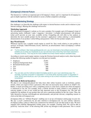 [Company] Business Plan



[Company]’s Internet Future
The Internet [is / will be] an important part of [Company]’s future, and it is important for [Company] to
gain in-depth experience with the medium to secure a further competitive advantage.

Internet Marketing Strategy
Our challenge is to [describe the challenge with respect to desired business results and its relation to your
Internet strategy]. Meeting this challenge will involve:
Marketing Approach
We will promote [Company]’s website as if it were a product. For example: part of [Company]'s [type of
advertising media—billboard / radio / magazine / newsletter / in-flight] advertisements will promote
[what you’ll provide on your site], available on-line. Compelling ads will offer [a free analysis to
determine the most suitable product for the customer’s application / online ordering / a downloadable
demonstration of our product / online billing and payments / offers for free product samples, etc.]
Key-Word Search
Whenever anyone uses a popular search engine to search for ‘[key words relative to your product or
service]’ in Google, Yahoo!/Overture, Excite, AltaVista, an advertisement / link to [Company]’s website
should appear.
      Try this software: http://www.goodkeywords.com, you can download a free software product that
      enables you to enter your keywords so you can see how many times they have been searched in
      the past month(s). This may be the most credible and timely market research available today.
According to recent search engine statistics (using the Overture keyword analysis tools), these keywords
produce the following number of inquiries over the past [xx] months:
   Employee                                        25,091
   Employee background check                        4,441
   Restaurant business plan                         3,309
   Xxx                                                000
   Xxx                                                000
   Xxx                                                000
      You can also use this method to determine better words to use in your advertising copy. For
      example, ‘business consultant’ is requested 17,772 times while ‘business expert’ is requested 77
      times. Which word would you use if you were writing an ad or direct mail piece to reach business
      consultants?
Hot Links & Referral Incentives
We plan to use strategically-placed hot links from other online locations such as [websites, portals,
forums, where you expect to have a presence]. This does not necessarily mean a button on AT&T's site.
Rather, it means providing users with a compelling reason to come from a related site where [Company]
is referenced to our site. For example, from a website devoted to [topic related to your product], an
enticing graphic or line of text would hot link interested users to the [Company] site. The link will
emphasize [an attribute of your product that will solve a particular problem for the site visitor. Thus, the
links themselves become well-thought-out advertisements, and provide relevant, compelling reasons to
click on the link to [Company].com.
[Company] offers an “Affiliate Program” enabling you to set up a [Company] catalog page on your site.
We pay a [xx]% commission for all sales referred to [Company].com via your website. Likewise,
[Company] [offers / plans to offer] [x]% commission for referrals to our site that result in sales. We have
engaged with [Affiliate Management Vendor name—for example, Tracking Soft]. We will be able to
positively “track the clicks” of the referring URL all the way through to order placement. This is crucial


CONFIDENTIAL - Subject to NDA                        63
 