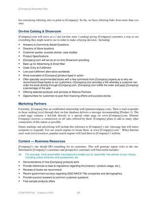 [Company] Business Plan



for convincing referring sites to point to [Company]. So far, we have referring links from more than xxx
sites.

On-line Catalog & Showroom
[Company].com will serve as a / an] [on-line store / catalog] giving [Company] customers a way to see
everything they might need to see in order to make a buying decision. Including:
    Answers to Commonly Asked Questions
    Directory of Store locations
    Customer quotes, success stories, case studies
    Product Specifications
    [Company].com will act as an on-line Showroom providing:
    Back-up for Advertising & Direct Mail
    Order Entry & Fulfillment
    Low-cost fulfillment alternative worldwide.
    Show examples of [Company] [product type] in action
    Offer specially recommended books with a few comments from [Company] experts as to why we
    recommend these books to our customers—[Company].com provides a link whereby a customer can
    order the book directly through [Company].com. [Company].com fulfills the order and pays [Company]
    a percentage of the sale.
    Offering selected products and services of Alliance Partners
    Opportunities for customers to post their financing efforts and success stories


Marketing Partners
Currently, [Company] has an established relationship with [partnercompany.com). Their e-mail responder
to those seeking [xxx] through their on-line database delivers a message recommending [Product 1]. The
e-mail page contains a hot-link directly to a special order page on www.[Company].com. [Partner
Company] receives a commission on all sales referred by them. [Company] plans to add as many other
connections of this nature as possible.
Future mailings and advertising will include this reference to [Company]’s site: [message that will entice
recipients to respond]. Use our search engines to locate them. at www.[Company].com.” When Internet
users seek [xxx] resources, popular search engines will lead them to [Company]’s website.

Content — Business Resources
[Company]’s site should DO something for its customers. This will generate repeat visits to the site.
Information [Company]’s customers and prospective customers will find useful includes:
      For example, most automobile manufacturers enable you to ‘assemble’ the vehicle of your choice,
      including colors schemes and accessories, etc.
    Demonstrations of how [Company] products work
    Provide references to laws & regulations regarding the [industry / product usage, etc.].
    Reviews of books we recommend
    Recent government surveys regarding 2002 NAICS Title companies and demographics
    Provide succinct answers to common customer questions
    Free sample products offers



CONFIDENTIAL - Subject to NDA                       64
 