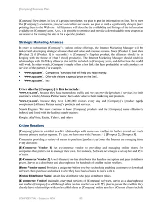 [Company] Business Plan



[Company] Newsletter. In lieu of a printed newsletter, we plan to put the information on-line. To be sure
that [Company]’s customers, prospects and others are aware, we plan to mail a significantly cheaper piece
pointing them to the Web site. All literature will describe the availability and listings of the information
available on [Company].com. Also, it is possible to promise and provide a downloadable store coupon as
an incentive for visiting the site or for a specific product.

Strategic Marketing Alliances
In order to substantiate [Company]’s various online offerings, the Internet Marketing Manager will be
tasked with developing strategic alliances that add value and revenue streams. Since [Product 1] (and then
[Product 2] if [Product 1] is successful) is [Company]’s flagship product, the alliances should be in
keeping with the theme of [that / those] product(s). The Internet Marketing Manager should establish
relationships with 10-20 key alliances that will be included on [Company].com, and define how the model
will work. In other words, [Company] simply offers a hot link (the least preferable) or sells products or
services of the partner. For example,
    ‘www.xyz.com’. Companies / services that will help you raise money.
    ‘www.xyz.com’. Offer site visitors a special price on the [xxx].
    ‘www.xyz.com’. xxx


Other sites for [Company] to link to include:
‘www.xyz.com’. because they have tremendous traffic and we can provide [products / services] to their
customers which [Alliance Partner name] feels adds value to their marketing and products.
‘www.xyz.com’. because they have 2,000,000 visitors every day and [Company]’s [product type]s
complement [Alliance Partner name]’s products and services.
Search Engines: We must continue to have [Company] products and the [Company] name effectively
indexed and listed with the leading search engines:
Google, AltaVista, Excite, Yahoo!, and others

Online Resellers
[Company] plans to establish reseller relationships with numerous resellers to further extend our reach
into our primary market segment. To date, we have met with [Prospect 1], [Prospect 2], [Prospect 3].
Companies providing a variety of means to purchase [product type] over the Internet are emerging from
every direction:
[E-Commerce Vendor 1] An e-commerce vendor to providing and managing online stores for
companies that prefers not to manage their own. For instance, Software.net charges a set-up fee and 15%
of sales.
[E-Commerce Vendor 2] A well-financed on-line distributor that handles encryption and pays distributor
prices. Serves as a distributor and clearinghouse for hundreds of smaller online resellers.
[Demo Vendor name] Provides a unique try-before-you-buy technology enabling customers to download
software, then purchase and unlock it after they have had a chance to work with it.
[Online Distributor Name] An on-line distributor who pays distributor prices.
[E-commerce Vendor] maintains encrypted versions of [Company] software, serves as a clearinghouse
and enables [Company] to sell through other on-line resellers as well. We plan to pursue the resellers they
already have relationships with and establish them as [Company] online resellers. (Current clients include


CONFIDENTIAL - Subject to NDA                       65
 