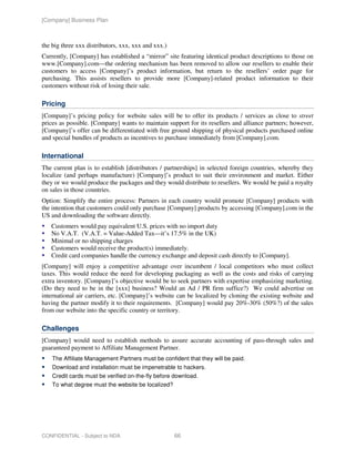 [Company] Business Plan



the big three xxx distributors, xxx, xxx and xxx.)
Currently, [Company] has established a “mirror” site featuring identical product descriptions to those on
www.[Company].com—the ordering mechanism has been removed to allow our resellers to enable their
customers to access [Company]’s product information, but return to the resellers’ order page for
purchasing. This assists resellers to provide more [Company]-related product information to their
customers without risk of losing their sale.

Pricing
[Company]’s pricing policy for website sales will be to offer its products / services as close to street
prices as possible. [Company] wants to maintain support for its resellers and alliance partners; however,
[Company]’s offer can be differentiated with free ground shipping of physical products purchased online
and special bundles of products as incentives to purchase immediately from [Company].com.

International
The current plan is to establish [distributors / partnerships] in selected foreign countries, whereby they
localize (and perhaps manufacture) [Company]’s product to suit their environment and market. Either
they or we would produce the packages and they would distribute to resellers. We would be paid a royalty
on sales in those countries.
Option: Simplify the entire process: Partners in each country would promote [Company] products with
the intention that customers could only purchase [Company] products by accessing [Company].com in the
US and downloading the software directly.
   Customers would pay equivalent U.S. prices with no import duty
   No V.A.T. (V.A.T. = Value-Added Tax—it’s 17.5% in the UK)
   Minimal or no shipping charges
   Customers would receive the product(s) immediately.
   Credit card companies handle the currency exchange and deposit cash directly to [Company].
[Company] will enjoy a competitive advantage over incumbent / local competitors who must collect
taxes. This would reduce the need for developing packaging as well as the costs and risks of carrying
extra inventory. [Company]’s objective would be to seek partners with expertise emphasizing marketing.
(Do they need to be in the [xxx] business? Would an Ad / PR firm suffice?) We could advertise on
international air carriers, etc. [Company]’s website can be localized by cloning the existing website and
having the partner modify it to their requirements. [Company] would pay 20%-30% (50%?) of the sales
from our website into the specific country or territory.

Challenges
[Company] would need to establish methods to assure accurate accounting of pass-through sales and
guaranteed payment to Affiliate Management Partner.
    The Affiliate Management Partners must be confident that they will be paid.
    Download and installation must be impenetrable to hackers.
    Credit cards must be verified on-the-fly before download.
    To what degree must the website be localized?




CONFIDENTIAL - Subject to NDA                        66
 