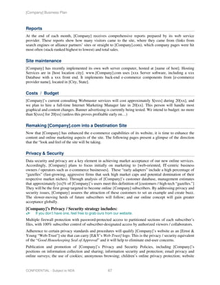 [Company] Business Plan



Reports
At the end of each month, [Company] receives comprehensive reports prepared by its web service
provider. These reports show how many visitors came to the site, where they came from (links from
search engines or alliance partners’ sites or straight to [Company].com), which company pages were hit
most often (stack-ranked highest to lowest) and total sales.

Site maintenance
[Company] has recently implemented its own web server computer, hosted at [name of host]. Hosting
Services are in [host location city]. www.[Company].com uses [xxx Server software, including a xxx
Database with a xxx front end. It implements back-end e-commerce components from [e-commerce
provider name], located in [City, State].

Costs / Budget
[Company]’s current consulting Webmaster services will cost approximately $[xxx] during 20[xx], and
we plan to hire a full-time Internet Marketing Manager late in 20[xx]. This person will handle most
graphical and content changes. Banner advertising is currently being tested. We intend to budget: no more
than $[xxx] for 20[xx] (unless this proves profitable early on…)

Remaking [Company].com into a Destination Site
Now that [Company] has enhanced the e-commerce capabilities of its website, it is time to enhance the
content and online marketing aspects of the site. The following pages present a glimpse of the direction
that the “look and feel of the site will be taking.

Privacy & Security
Data security and privacy are a key element in achieving market acceptance of our new online services.
Accordingly, [Company] plans to focus initially on marketing to [web-oriented, IT-centric business
owners / operators such as e-commerce businesses]. These “early adapters” include a high percentage of
“gazelles” (fast-growing, aggressive firms that seek high market caps and potential domination of their
respective market niches). Through analysis of [Company]’s customer database, management estimates
that approximately [xx]% of [Company]’s users meet this definition of [customers / high-tech “gazelles.”]
They will be the first group targeted to become online {Company] subscribers. By addressing privacy and
security issues, [Company] assures the attraction of these customers to set an example and create buzz.
The slower-moving herds of future subscribers will follow; and our online concept will gain greater
acceptance globally.
[Company]’s Privacy / Security strategy includes:
      If you don’t have one, feel free to grab ours from our website.
Multiple firewall protection with password-protected access to partitioned sections of each subscriber’s
files, with 100% subscriber control of subscriber-designated access by authorized viewers / collaborators.
Adherence to certain privacy standards and procedures will qualify [Company]’s website as an [Ernst &
Young “Web-Trust”] site that can carry [E&Y’s Web-Trust] logo. This is the privacy / security equivalent
of the “Good Housekeeping Seal of Approval” and it will help to eliminate end-user concerns.
Publication and promotion of [Company]’s Privacy and Security Policies, including [Company]’s
positions on information collection and sharing; information security and protection; email privacy and
online surveys; the use of cookies; anonymous browsing; children’s online privacy protection; website


CONFIDENTIAL - Subject to NDA                       67
 