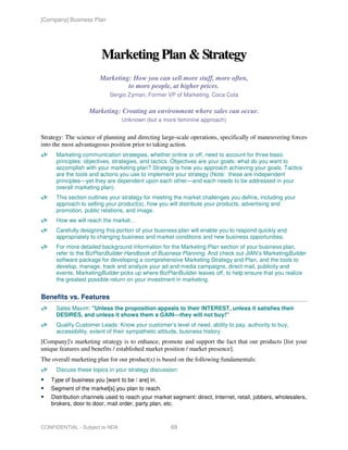 [Company] Business Plan




                        Marketing Plan & Strategy
                       Marketing: How you can sell more stuff, more often,
                                to more people, at higher prices.
                           Sergio Zyman, Former VP of Marketing, Coca Cola

                   Marketing: Creating an environment where sales can occur.
                                Unknown (but a more feminine approach)


Strategy: The science of planning and directing large-scale operations, specifically of maneuvering forces
into the most advantageous position prior to taking action.
      Marketing communication strategies, whether online or off, need to account for three basic
      principles: objectives, strategies, and tactics. Objectives are your goals: what do you want to
      accomplish with your marketing plan? Strategy is how you approach achieving your goals. Tactics
      are the tools and actions you use to implement your strategy (Note: these are independent
      principles—yet they are dependent upon each other—and each needs to be addressed in your
      overall marketing plan).
      This section outlines your strategy for meeting the market challenges you define, including your
      approach to selling your product(s), how you will distribute your products, advertising and
      promotion, public relations, and image.
      How we will reach the market…
      Carefully designing this portion of your business plan will enable you to respond quickly and
      appropriately to changing business and market conditions and new business opportunities.
      For more detailed background information for the Marketing Plan section of your business plan,
      refer to the BizPlanBuilder Handbook of Business Planning. And check out JIAN’s MarketingBuilder
      software package for developing a comprehensive Marketing Strategy and Plan, and the tools to
      develop, manage, track and analyze your ad and media campaigns, direct mail, publicity and
      events. MarketingBuilder picks up where BizPlanBuilder leaves off, to help ensure that you realize
      the greatest possible return on your investment in marketing.


Benefits vs. Features
      Sales Maxim: "Unless the proposition appeals to their INTEREST, unless it satisfies their
      DESIRES, and unless it shows them a GAIN—they will not buy!"
      Qualify Customer Leads: Know your customer’s level of need, ability to pay, authority to buy,
      accessibility, extent of their sympathetic attitude, business history
[Company]'s marketing strategy is to enhance, promote and support the fact that our products [list your
unique features and benefits / established market position / market presence].
The overall marketing plan for our product(s) is based on the following fundamentals:
      Discuss these topics in your strategy discussion:
    Type of business you [want to be / are] in.
    Segment of the market[s] you plan to reach.
    Distribution channels used to reach your market segment: direct, Internet, retail, jobbers, wholesalers,
    brokers, door to door, mail order, party plan, etc.



CONFIDENTIAL - Subject to NDA                       69
 