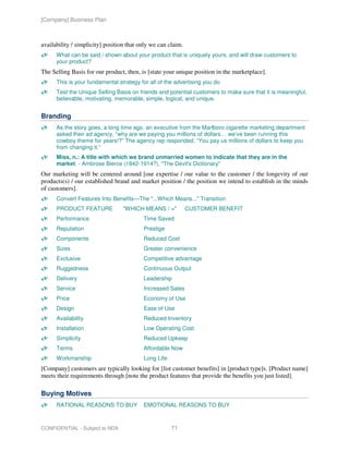 [Company] Business Plan



availability / simplicity] position that only we can claim.
      What can be said / shown about your product that is uniquely yours, and will draw customers to
      your product?
The Selling Basis for our product, then, is [state your unique position in the marketplace].
      This is your fundamental strategy for all of the advertising you do.
      Test the Unique Selling Basis on friends and potential customers to make sure that it is meaningful,
      believable, motivating, memorable, simple, logical, and unique.


Branding
      As the story goes, a long time ago, an executive from the Marlboro cigarette marketing department
      asked their ad agency, “why are we paying you millions of dollars… we’ve been running this
      cowboy theme for years!?” The agency rep responded, “You pay us millions of dollars to keep you
      from changing it.”
      Miss, n.: A title with which we brand unmarried women to indicate that they are in the
      market. - Ambrose Bierce (1842-1914?), "The Devil's Dictionary"
Our marketing will be centered around [our expertise / our value to the customer / the longevity of our
products(s) / our established brand and market position / the position we intend to establish in the minds
of customers].
      Convert Features Into Benefits—The "...Which Means..." Transition
      PRODUCT FEATURE             "WHICH MEANS / ="           CUSTOMER BENEFIT
      Performance                         Time Saved
      Reputation                          Prestige
      Components                          Reduced Cost
      Sizes                               Greater convenience
      Exclusive                           Competitive advantage
      Ruggedness                          Continuous Output
      Delivery                            Leadership
      Service                             Increased Sales
      Price                               Economy of Use
      Design                              Ease of Use
      Availability                        Reduced Inventory
      Installation                        Low Operating Cost
      Simplicity                          Reduced Upkeep
      Terms                               Affordable Now
      Workmanship                         Long Life
[Company] customers are typically looking for [list customer benefits] in [product type]s. [Product name]
meets their requirements through [note the product features that provide the benefits you just listed].

Buying Motives
      RATIONAL REASONS TO BUY             EMOTIONAL REASONS TO BUY



CONFIDENTIAL - Subject to NDA                         71
 