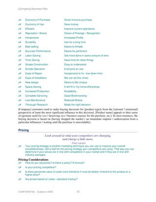 [Company] Business Plan



      Economy of Purchase                Smart move to purchase
      Economy of Use                     Save money
      Efficient                          Improve current operations
      Reputation / Brand                 Desire of Prestige / Recognition
      Inexpensive                        Increased Profits
      Durability                         Use for a long time
      Best-selling                       Desire to Imitate
      Accurate Performance               Desire for perfection
      Labor-Saving                       Get more done in same amount of time
      Time-Saving                        Have time for other things
      Simple Construction                Easy to understand
      Simple Operation                   Everyone an use
      Ease of Repair                     Inexpensive to fix / low down-time
      Ease of Installation               We can do this (now)
      New design                         Desire to Be Unique
      Space-Saving                       It will fit in my home/office/shop
      Increased Production               Availability
      Complete Servicing                 Good Workmanship
      Low Maintenance                    Reduced Waste
      Thorough Research                  Made the right decision
[Company] customers tend to make buying decisions for [product type]s from the [rational / emotional]
perspective of [note the most significant influence in this decision]. [Product name] appeals to their sense
of [genuine need for xxx / deserving xxx / business reasons for the purchase, etc.]. In most instances, the
buying decision is based on [having shopped the market / an immediate impulse / authorization from a
particular influencer / waiting until the purchase is unavoidable].

Pricing
                        Look around at what your competitors are charging,
                                    and charge a little more.
                                                 - Paul Larson
      Your pricing strategy is another marketing technique you can use to improve your overall
      competitiveness. Get a feel for the pricing strategy your competitors are using. That way you can
      determine if your prices are in line with competitors in your market and if they are in line with
      industry averages.
Pricing Considerations
      How do you set prices? Is there a policy? A formula?
      Is your pricing competitive?
      Is there perceived value (it costs more therefore it must be better) inherent to the product or a
      higher price?
      Are prices based on costs—standard markup?



CONFIDENTIAL - Subject to NDA                           72
 
