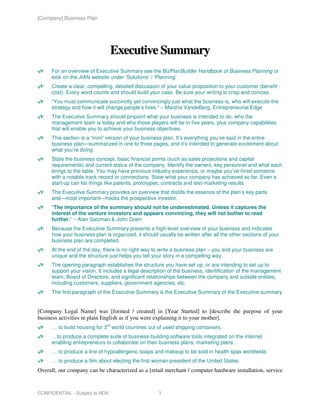 [Company] Business Plan




                                   Executive Summary
      For an overview of Executive Summary see the BizPlanBuilder Handbook of Business Planning or
      look on the JIAN website under ‘Solutions’ / ‘Planning’
      Create a clear, compelling, detailed discussion of your value proposition to your customer (benefit -
      cost). Every word counts and should build your case. Be sure your writing is crisp and concise.
      “You must communicate succinctly yet convincingly just what the business is, who will execute the
      strategy and how it will change people’s lives.” – Marsha VandeBerg, Entrepreneurial Edge
      The Executive Summary should pinpoint what your business is intended to do, who the
      management team is today and who those players will be in five years, plus company capabilities
      that will enable you to achieve your business objectives.
      This section is a “mini” version of your business plan. It’s everything you’ve said in the entire
      business plan—summarized in one to three pages, and it’s intended to generate excitement about
      what you’re doing.
      State the business concept, basic financial points (such as sales projections and capital
      requirements) and current status of the company. Identify the owners, key personnel and what each
      brings to the table. You may have previous industry experience, or maybe you’ve hired someone
      with a notable track record or connections. State what your company has achieved so far. Even a
      start-up can list things like patents, prototypes, contracts and test-marketing results.
      The Executive Summary provides an overview that distills the essence of the plan’s key parts
      and—most important—hooks the prospective investor.
      “The importance of the summary should not be underestimated. Unless it captures the
      interest of the venture investors and appears convincing, they will not bother to read
      further.” ~ Alan Salzman & John Doerr
      Because the Executive Summary presents a high-level overview of your business and indicates
      how your business plan is organized, it should usually be written after all the other sections of your
      business plan are completed.
      At the end of the day, there is no right way to write a business plan – you and your business are
      unique and the structure just helps you tell your story in a compelling way.
      The opening paragraph establishes the structure you have set up, or are intending to set up to
      support your vision. It includes a legal description of the business, identification of the management
      team, Board of Directors, and significant relationships between the company and outside entities,
      including customers, suppliers, government agencies, etc.
      The first paragraph of the Executive Summary is the Executive Summary of the Executive summary


[Company Legal Name] was [formed / created] in [Year Started] to [describe the purpose of your
business activities in plain English as if you were explaining it to your mother].
                              rd
      … to build housing for 3 world countries out of used shipping containers.
      …to produce a complete suite of business-building software tools integrated on the internet
      enabling entrepreneurs to collaborate on their business plans, marketing plans…
      … to produce a line of hypoallergenic soaps and makeup to be sold in health spas worldwide.
      … to produce a film about electing the first woman president of the United States.
Overall, our company can be characterized as a [retail merchant / computer hardware installation, service


CONFIDENTIAL - Subject to NDA                        1
 