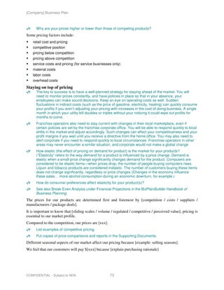 [Company] Business Plan



      Why are your prices higher or lower than those of competing products?
Some pricing factors include:
    retail cost and pricing
    competitive position
    pricing below competition
    pricing above competition
    service costs and pricing (for service businesses only)
    material costs
    labor costs
    overhead costs
Staying on top of pricing
      The key to success is to have a well-planned strategy for staying ahead of the market. You will
      need to monitor prices constantly, and have policies in place so that in your absence, your
      employees can make sound decisions. Keep an eye on operating costs as well. Sudden
      fluctuations in indirect costs (such as the price of gasoline, electricity, heating) can quickly consume
      your profits if you aren’t adjusting your pricing with increases in the cost of doing business. A single
      month in which your utility bill doubles or triples without your noticing it could wipe out profits for
      months to come.
      Franchise operators also need to stay current with changes in their local marketplace, even if
      certain policies are set by the franchise corporate office. You will be able to respond quickly to local
      shifts in the market and adjust accordingly. Such changes can affect your competitiveness and your
      profit margins if you wait until you receive a directive from the home office. You may also need to
      alert corporate if you need to respond quickly to local circumstances. Franchise operators in other
      areas may never encounter a similar situation, and corporate would not make a global change
      How elastic (the effect of pricing on demand for product) is the market for your products?
      (“Elasticity” refers to the way demand for a product is influenced by a price change. Demand is
      elastic when a small price change significantly changes demand for the product. Computers are
      considered to be elastic items—when prices drop, the number of people buying computers rises.
      Liquor and tobacco products are considered inelastic. The number of customers buying these items
      does not change significantly, regardless or price changes (Changes in the economy influence
      these sales… more alcohol consumption during an economic downturn, for example.)
      How do consumer preferences affect elasticity for your product(s)?
      See also Break-Even Analysis under Financial Projections in the BizPlanBuilder Handbook of
      Business Planning.
The prices for our products are determined first and foremost by [competition / costs / suppliers /
manufacturers / package deals].
It is important to know that [sliding scales / volume / regulated / competitive / perceived value], pricing is
essential to our market profile.
Compared to the competition, our prices are [xxx].
      List examples of competitive pricing.
      Put copies of price comparisons and reports in the Supporting Documents.
Different seasonal aspects of our market affect our pricing because [example: selling seasons].
We feel that our customers will pay $[xxx] because [explain purchasing rationale]




CONFIDENTIAL - Subject to NDA                        73
 