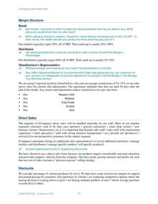 [Company] Business Plan



Margin Structure
Retail
      Ask friends / customers in retail management about quantities that they are likely to buy. What
      discounts would entice them to order more?
      When selling to directly to retailers, “Keystone” means that the wholesale cost is 50% off SRP. In
      other words, the retailer will sell your product for twice what they pay you for it.
Our retailers typically expect 50% off of SRP. Their mark-up is usually 50%-100%.
Distributor
      Ask about quantities their customers are likely to order and their Gross Profit Margins /
      Percentages.
Our distributors typically expect 60% off of SRP. Their mark-up is usually 5%-10%.
Manufacturer's Representative
      What percentage commissions do they make? Usually between 5 and 20%.
      See JIAN’s AgreementBuilder for a comprehensive Sales Rep agreement you can customize for
      your situation. An Independent Contractor Agreement is included in BizPlanBuilder in the Manage
      Your Business section.
We are using 5 regional rep firms (listed below) who earn an average commission of 5%-15% on net sales
(gross sales less returns and adjustments). Our agreement stipulates that they are paid 30 days after the
end of the month. Any returns and adjustments reduce commissions on a pro rata basis.
    Xxx                             Western USA
    Xxx                                  Midwest
    Xxx                               East Coast
    Xxx                                   Europe
    Xxx                                      Asia


Direct Sales
The majority of [Company] direct sales will be handled internally by our staff. Most of our [market
segment] customers tend to be [day care operators / general contractors / retail shop owners / new
business owners / homeowners, etc.], it is important that [female sales staff / sales staff with construction
experience / retail specialists / staff with strong business backgrounds / etc.] present our [product(s) /
service(s)] to our prospective customers in this market segment.
[Company] anticipates hiring [x] additional sales representatives to [cover additional territories / manage
retailers and distributors / manage specific markets / sell specific products].
      Include Organizational chart in Supporting Documents
We have chosen to use a direct sales force because our products require considerable customer education
and post-sales support—directly from the company. Our price point, pricing structure and profits are such
that our cost of sales warrants a "person-to-person" selling strategy.

Discounts
We can take advantage of volume purchases by [xxx]. We then have some room in our margins to support
discounted pricing for customers who [purchase in volume / are exploring competitive options where the
buying decision is coming down to price / are buying multiple products at once / whose average purchase
exceeds $[xx] / other].


CONFIDENTIAL - Subject to NDA                        74
 