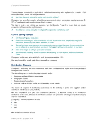 [Company] Business Plan



Volume discount on materials is applicable if a scheduled or standing order is placed (For example; 1,200
units ordered for a year = 100 units per month.)
      Are there discounts options for paying cash or within [x] days?
[Company] has several cooperative advertising arrangements in place, where other manufacturers pay 2-
10% of purchases toward our advertising of their product.
We plan to review our pricing and margins every [x] [months / years] to ensure that we remain
competitive while protecting profit margins.
      Should a new pricing policy be investigated? Are potential profits being lost?


Current Selling Methods
      Activities selling your product(s):
      Methods to promote your product or service include: face-to-face visits, telephone surveys and
      solicitation, advertising, mail, radio, television, or other
      Sample brochure, advertisements, announcements, or promotional literature. If you are using this
      sort of collateral, be sure to include samples in the Supporting Documents section of your plan.
      Allow for a margin of safety in your sales forecasts.
      Recommended Reading: How to Master the Art of Selling, by Tom Hopkins, International Market
      Press.
[Company] products are being sold in [x] retail stores throughout the USA
Our sales force of [x] people make direct pone calls to customers.

Distribution Channels
[Company]'s marketing and sales department leads have collaborated on a plan to sell our product(s)
through several channels.
The determining factors in choosing these channels are [x].
    Customer profile and buying preferences
    Geographic factors
    Seasonal sales fluctuations
    Channel track record with similar products already on the market.

The nature of [supplier / distributor] relationships in this industry is [note how suppliers and/or
distributors effect sales of your product].
Our key competition uses [the same distribution channels / a different channel / no distribution
mechanism at this time]. Our mix of distribution channels will give us the advantages of [list advantages]
over our competition.
[Company]'s current distributors include:
    xxx
    xxx
    xxx


Our distribution channels include:


CONFIDENTIAL - Subject to NDA                        75
 