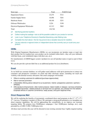 [Company] Business Plan



Store type                                                      Total            NAICS Code
Department Stores                                            23,275           5311
Garden Supply Stores                                         16,496           5261
Hardware Stores                                              40,140           5251
Giftware Wholesalers                                         3,524            5199
Electrical Equipment Wholesaler                              41,313           5063
Total                                                        124,748
        Identifying potential resellers:
        Collect mailing list catalogs—look at all the possible outlets for your product or service.
        Look in your Telephone Directory's Classified Advertising under Mailing Lists.
        Complete the chart above—the list may prove to be a valuable resource for resellers.
        List any national or regional chains or independent stores that currently carry or could carry your
        product.


OEMs
With Original Equipment Manufacturers (OEMs) we can incorporate our [product name or type] into
their product line by [explain how your product can be included within theirs—they sell your outboards
with their boats, your windshield wipers with their cars, etc.].
For manufacturers of [OEM biggest system / product] we can sell [product name or type] as part of their
[xxx].
We can also provide a private-label line as an additional product for [xxx] distributors.

Email
As we build our customer database, we will gather email addresses with opt-in permission to contact our
customers and prospective customers via email and other electronic means, extending our reach and
visibility with minimal resource allocation. Our email campaigns will include:
    Offers to existing customers for additional [purchase opportunities].
    Add-on services promotion.
    e-Newsletter offering advice relevant to our [customers / clients / prospective customers / partners /
    affiliates].
    Offer [product enhancements / after-market products / latest models or releases / services scheduling
    / extended warranties / related products or services from our partners, etc.] directly from the website.
    Emphasis will be on customer convenience, ready access, and quick response times.


Direct Response Mail
We will be exploring the benefits of incremental, coordinated direct mail programs in the [1st / 2nd / 3rd /
4th / last two, 3] [quarters / months] of 20[xx]. We anticipate a strong profit potential as we strengthen our
direct response capabilities. We will be approaching this scientifically, as we improve our customer
targeting ability. We propose [two 50,000-piece campaigns / four 10,000-piece mailings, etc.], each
preceded by a [1,000 / 2,500 / 5,000]-piece test.
All direct mail activities this year will be directed to [our existing customer base / tightly targeted mailing


CONFIDENTIAL - Subject to NDA                          77
 
