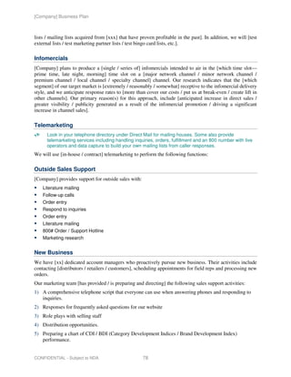 [Company] Business Plan



lists / mailing lists acquired from [xxx] that have proven profitable in the past]. In addition, we will [test
external lists / test marketing partner lists / test bingo card lists, etc.].

Infomercials
[Company] plans to produce a [single / series of] infomercials intended to air in the [which time slot—
prime time, late night, morning] time slot on a [major network channel / minor network channel /
premium channel / local channel / specialty channel] channel. Our research indicates that the [which
segment] of our target market is [extremely / reasonably / somewhat] receptive to the infomercial delivery
style, and we anticipate response rates to [more than cover our costs / put us at break-even / create lift in
other channels]. Our primary reason(s) for this approach, include [anticipated increase in direct sales /
greater visibility / publicity generated as a result of the infomercial promotion / driving a significant
increase in channel sales].

Telemarketing
      Look in your telephone directory under Direct Mail for mailing houses. Some also provide
      telemarketing services including handling inquiries, orders, fulfillment and an 800 number with live
      operators and data capture to build your own mailing lists from caller responses.
We will use [in-house / contract] telemarketing to perform the following functions:

Outside Sales Support
[Company] provides support for outside sales with:
    Literature mailing
    Follow-up calls
    Order entry
    Respond to inquiries
    Order entry
    Literature mailing
    800# Order / Support Hotline
    Marketing research


New Business
We have [xx] dedicated account managers who proactively pursue new business. Their activities include
contacting [distributors / retailers / customers], scheduling appointments for field reps and processing new
orders.
Our marketing team [has provided / is preparing and directing] the following sales support activities:
1) A comprehensive telephone script that everyone can use when answering phones and responding to
   inquiries.
2) Responses for frequently asked questions for our website
3) Role plays with selling staff
4) Distribution opportunities.
5) Preparing a chart of CDI / BDI (Category Development Indices / Brand Development Index)
   performance.


CONFIDENTIAL - Subject to NDA                        78
 