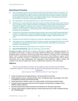 [Company] Business Plan



Advertising & Promotion
      How you advertise and promote your goods and services could make or break your business. You
      can have a great product or service—but if you fail to advertise or promote, you may find yourself
      not having a business at all. Many inventors and business owners make the mistake of assuming
      that the product will sell itself—that’s a rare (albeit possible) situation. Advertising and promotion
      are the lifeline of a business and should be treated as such.
      Take advantage of networking opportunities as a means to promote your business.
      Develop short, concise, descriptive copy (text material) that clearly identifies what you sell, where to
      buy it, and what it costs. Capture the attention of prospective customers with catchy phrases and a
      message that appeals to a specific need or desire in those customers. Make sure the ads you
      create are consistent with the image you are trying to project for both your product and your
      company. Care and attention to, and tracking of your marketing program will increase the likelihood
      of success for your business.
      To develop a comprehensive marketing strategy and plan, get a copy of JIAN’s MarketingBuilder™
      software. It includes tools to help you manage every aspect of your marketing activities, track and
      analyze your effectiveness, develop promotional campaigns, budgets, media schedules and
      more…
      Develop tools and methods to increase your customers' awareness of your product(s) / service(s).
      The purpose of your marketing activities is to enhance, promote, and support the idea (in the minds
      of prospective customers) that your product meets their specific needs better than competing
      products or other alternatives.
      Remember: advertising and promotion are an investment, not a cost.
      Recommended Reading: Ogilvy On Advertising, by David Ogilvy.
[Company] recognizes that the key to success at this time is aggressive, widespread promotion. To
accomplish our sales goals, we require an extremely capable advertising agency and public relations firm.
[Company] [plans to advertise / advertises] in [major trade magazines / consumer media / entertainment
media / local or special-interest-group publications] such as [xxx]. Upon funding, an agency will be
selected and, with their assistance, a comprehensive advertising and promotion plan will be drafted.
Advertising will be done independently and cooperatively with Distributors, OEM's, retailers and
companies with whom [Company] [has / plans to establish] joint marketing / sales relationships.
Objectives

       We grew up founding our dreams on the infinite promise of American advertising.
I still believe that one can learn to play the piano by mail and that mud will give you a perfect
                                            complexion.
                      - Zelda Fitzgerald (1900-1948) Writer, Wife of F. Scott Fitzgerald


    Position [Company] as the leading [producer / service provider] in the market.
    Position [product / service / brand] as the [first / best / only] [product type / service type] in the minds
    of prospective customers and the world at large.
    Create high levels of visibility in each of our target markets, the [list target markets] markets.
    Increase company awareness and brand name recognition among business managers and [x]
    retailers, buyers, customers.
    Generate qualified sales leads and potential new distributors for field sales organization.
    Through market research, develop significant, relevant data resources to create immediate and long-
    term marketing plans.



CONFIDENTIAL - Subject to NDA                          80
 