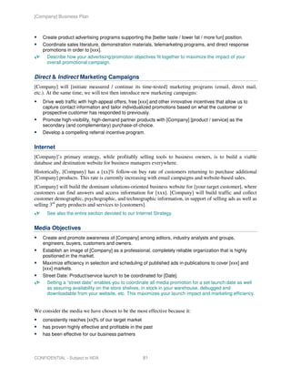 [Company] Business Plan



   Create product advertising programs supporting the [better taste / lower fat / more fun] position.
   Coordinate sales literature, demonstration materials, telemarketing programs, and direct response
   promotions in order to [xxx].
     Describe how your advertising/promotion objectives fit together to maximize the impact of your
     overall promotional campaign.


Direct & Indirect Marketing Campaigns
[Company] will [initiate measured / continue its time-tested] marketing programs (email, direct mail,
etc.). At the same time, we will test then introduce new marketing campaigns:
   Drive web traffic with high-appeal offers, free [xxx] and other innovative incentives that allow us to
   capture contact information and tailor individualized promotions based on what the customer or
   prospective customer has responded to previously.
   Promote high-visibility, high-demand partner products with [Company] [product / service] as the
   secondary (and complementary) purchase-of-choice.
   Develop a compelling referral incentive program.


Internet
[Company]’s primary strategy, while profitably selling tools to business owners, is to build a viable
database and destination website for business managers everywhere.
Historically, [Company] has a [xx]% follow-on buy rate of customers returning to purchase additional
[Company] products. This rate is currently increasing with email campaigns and website-based sales.
[Company] will build the dominant solutions-oriented business website for [your target customer], where
customers can find answers and access information for [xxx]. [Company] will build traffic and collect
customer demographic, psychographic, and technographic information, in support of selling ads as well as
selling 3rd party products and services to [customers].
     See also the entire section devoted to our Internet Strategy.


Media Objectives
   Create and promote awareness of [Company] among editors, industry analysts and groups,
   engineers, buyers, customers and owners.
   Establish an image of [Company] as a professional, completely reliable organization that is highly
   positioned in the market.
   Maximize efficiency in selection and scheduling of published ads in publications to cover [xxx] and
   [xxx] markets.
   Street Date: Product/service launch to be coordinated for [Date].
     Setting a “street date” enables you to coordinate all media promotion for a set launch date as well
     as assuring availability on the store shelves, in stock in your warehouse, debugged and
     downloadable from your website, etc. This maximizes your launch impact and marketing efficiency.


We consider the media we have chosen to be the most effective because it:
   consistently reaches [xx]% of our target market
   has proven highly effective and profitable in the past
   has been effective for our business partners




CONFIDENTIAL - Subject to NDA                        81
 
