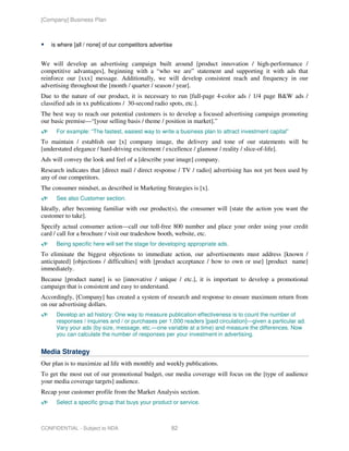 [Company] Business Plan



    is where [all / none] of our competitors advertise


We will develop an advertising campaign built around [product innovation / high-performance /
competitive advantages], beginning with a “who we are” statement and supporting it with ads that
reinforce our [xxx] message. Additionally, we will develop consistent reach and frequency in our
advertising throughout the [month / quarter / season / year].
Due to the nature of our product, it is necessary to run [full-page 4-color ads / 1/4 page B&W ads /
classified ads in xx publications / 30-second radio spots, etc.].
The best way to reach our potential customers is to develop a focused advertising campaign promoting
our basic premise—“[your selling basis / theme / position in market].”
      For example: “The fastest, easiest way to write a business plan to attract investment capital”
To maintain / establish our [x] company image, the delivery and tone of our statements will be
[understated elegance / hard-driving excitement / excellence / glamour / reality / slice-of-life].
Ads will convey the look and feel of a [describe your image] company.
Research indicates that [direct mail / direct response / TV / radio] advertising has not yet been used by
any of our competitors.
The consumer mindset, as described in Marketing Strategies is [x].
      See also Customer section.
Ideally, after becoming familiar with our product(s), the consumer will [state the action you want the
customer to take].
Specify actual consumer action—call our toll-free 800 number and place your order using your credit
card / call for a brochure / visit our tradeshow booth, website, etc.
      Being specific here will set the stage for developing appropriate ads.
To eliminate the biggest objections to immediate action, our advertisements must address [known /
anticipated] [objections / difficulties] with [product acceptance / how to own or use] [product name]
immediately.
Because [product name] is so [innovative / unique / etc.], it is important to develop a promotional
campaign that is consistent and easy to understand.
Accordingly, [Company] has created a system of research and response to ensure maximum return from
on our advertising dollars.
      Develop an ad history: One way to measure publication effectiveness is to count the number of
      responses / inquiries and / or purchases per 1,000 readers [paid circulation]—given a particular ad.
      Vary your ads (by size, message, etc.—one variable at a time) and measure the differences. Now
      you can calculate the number of responses per your investment in advertising.


Media Strategy
Our plan is to maximize ad life with monthly and weekly publications.
To get the most out of our promotional budget, our media coverage will focus on the [type of audience
your media coverage targets] audience.
Recap your customer profile from the Market Analysis section.
      Select a specific group that buys your product or service.



CONFIDENTIAL - Subject to NDA                        82
 