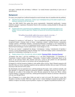 [Company] Business Plan



and repair / wholesale deli and bakery / childcare / car rental] business specializing in [your area of
specialization].

Background
For many years people have [suffered from/paid too much for/made shoes by hand/describe the problem].
      Describe the [concept / opportunity / niche] in your marketplace that you’ll be able to exploit as you
      build your business to the next level, etc.
Today, the 2002 NAICS Title market [has grown exponentially / diminished significantly / remains
relatively constant / experiences fluctuations based on the economy], creating demand for [the gap your
business will fill].
      A good quote from a prominent source establishing / illustrating the widespread need for your
      product / service would be good here. Replace this quote with something comparable for your
      market:


                 “30 million households suffer from mouse attacks every day…”
                            - [Prominent Industry Magazine or Resource]

[Company] [is creating an / will launch an / has an established] operating infrastructure, with [well-
recognized brands / customer letters of intent / proprietary content / satisfied business communities
/strategic partners / distribution channels / outsourced production]. [Company] is now transforming its
products and services, as well as its fundamental business model, to take full advantage of [the newest
Internet-based technologies /current market trends / recent changes in xxx].
We have just [started / completed] the [design / development / testing / introduction] of [product /
service]—a novel and proprietary [soap for cleaning vinyl / retail store display system / construction tool /
approach to bookkeeping / technology for xxx, etc.].
      Explain choice of form. For more info, visit our website “Business FAQS – Business Planning ”
 [Company] [has been / will be] established as [a / an] [Sole Proprietorship / S Corporation, C
Corporation, Limited Liability Company / Partnership / Limited Liability Partnership] based on the
advice of our advisory board. This structure [will give / gives] us the greatest tax and operational
advantages based on the nature of our business and our anticipated growth.
[Company] [is /will be] located at [Address], with satellite offices in [City, State]. Planned expansion will
[describe what you foresee regarding expansion and any additional facilities that you expect will become
necessary in the next two to five years].
By [benchmark year] our operation [was / will be] producing [$x] [sales / units / products] annually, and
[has operated / is expected to operate] at [financial condition—profitable, break-even, etc.] [ever since /
through the xxx phase of the product life cycle]. Revenue projected for fiscal year 20[xx], without
external funding, is expected to reach $[x]. Annual growth projections indicate an [increase / decrease] of
[x]% per year through 20[xx].
Now, [Company] is at a point where [what you need or want to do next]. We intend to secure $[x]
through [a / an] [line of credit / SBA loan / angel investor / venture funding] to [expand our product line /
enhance or improve our family of proven products / acquire xxx / upgrade our production facilities, etc].




CONFIDENTIAL - Subject to NDA                        2
 