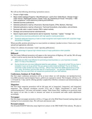 [Company] Business Plan



We will use the following advertising / promotion sources:
    Proven in-flight media
    Mass-mailed catalogs [Fingerhut / MicroWarehouse / Land’s End / Eddie Bauer / Sharper Image /
    Lillian Vernon / Nightingale-Conant / Career Track, etc.] backed by [in-house / third party / 1-800
    order acceptance / online electronic] ordering and fulfillment.
    Selected business publications
    Selected publications read by (influencers): Business Experts, CPAs, Bankers, Attorneys
    Selected publications read by (influencers): Technical Consultants, ship builders, and architects.
    Business-talk radio in select markets; PBS in select markets.
    Strategic and contextual banner advertisements.
    Search engine search-results banner ads for keywords: “business,” “capital,” “manage,” etc.
     Select primary business publications with high specific-market penetration.
      Schedule adequate frequency of ads to create recognition and impact market with corporate image
      and product messages.
Where possible, position advertising in or near [articles on industry / product reviews / front cover / center
spread] and appropriate editorials.
Utilize U.S. editions of [consumer / trade / specialty publications].
      Take advantage of special high-interest issues of major publications when possible.
Billboard
Our first major billboard promotion will appear at the intersection of Highway 101 and the 380 off-ramp
– where it can be seen by most the San Francisco airport traffic.
      Billboards are often most effective for promoting a local business (i.e. your business is located
      within 10 miles of the billboard.)
      During the dot.com era many billboards listed the web address… how dumb is that? Do you have a
      computer in your car to go online? Are you going to write it down at 60mph? You’re not likely to
      remember it after another 20 miles of driving… What if they listed their 800# (perceived as a free
      call – easy. No-brainer) and the offer was for a free brochure… you get their address and email
      address, then you send them an inexpensive postcard with your web address.
Conferences, Seminars & Trade Shows
Our first major conference promotion will be at [xxx] where we will introduce our [product/service].
[xxx,000] [customer types/computer buyers, golfers] are expected to attend. The Company will have a 10
x 10 booth for 3 days and be offering [product samples/free CDs/free estimates/] and demonstrating our
newest [xxx].
Magazines
Our first major magazine promotion will be full page ads in [magazine], [magazine], and [magazine]
magazines. The expected circulation exceeds [xxx] and is highly concentrated to reach [boat
owners/ranchers/etc.]. All issues will include a unique “Sales Source Key’ enabling us to positively track
the sources of our sales in order to measure our return on investment and make media adjustments
accordingly.
Newspaper
Our first major newspaper promotion will be a 1/3 page ad in the [Wall Street Journal] starting [date] and
running for [xx] consecutive days. We will track and measure sales
Personal contacts
Our [Founder/CEO/VP Sales] has many high-level contacts in the 2002 NAICS Title industry. We plan to



CONFIDENTIAL - Subject to NDA                        83
 