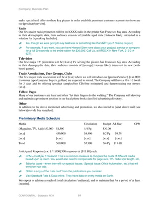[Company] Business Plan



make special trail offers to these key players in order establish prominent customer accounts to showcase
our [products/services].
Radio
Our first major radio promotion will be on KXXX radio in the greater San Francisco bay area. According
to their demographic data, their audience consists of [middle aged male] listeners likely interested in a
solution for [squeaking fan belts].
        You though we were going to say baldness or something like that didn’t you? Shame on you!)
        For example, if you want, you can have Howard Stern rave about your product, service or company
        for a full 60 seconds to the entire nation for $30,000. Call Liz, at KROCK in New York, 212-314-
        9271.
Television
Our first major TV promotion will be [Kxxx] TV serving the greater San Francisco bay area. According
to their demographic data, their audience consists of [teenage] viewers likely interested in new [web-
based games].
Trade Associations, User Groups, Clubs
Our first major trade association will be at [xxx] where we will introduce our [product/service]. [xxx,000]
[customer types/computer buyers, golfers] are expected to attend. The Company will have a 10 x 10 booth
for 3 days and be offering [product samples/free CDs/free estimates/] and demonstrating our newest
[xxx].
Yellow Pages
Many of our customers are local and often “let their fingers do the walking.” The Company will develop
and maintain a prominent position in our local phone book classified advertising directory.
Other
In addition to the above mentioned advertising and promotion, we also intend to [send direct mail (see
below)/provide free samples/].

Preliminary Media Schedule
Media                                                       Circulation        Budget Ad Size            CPM
[Magazine, TV, Radio]50,000 $1,500                          1/4 Pg             $30.00
[xxx]                              450,000                  $4,400             1/2 Pg    $9.78
[xxx]                              [xxx]                    [xxx]              [xxx]     [xxx]
Total                              500,000                  $5,900             3/4 Pg   $11.80

Anticipated Response [ex: 1 / 1,000] 500 responses at [$11.80] each.
        CPM = Cost per Thousand. This is a common measure to compare the costs of different media
        based upon is reach. You would also need to compensate for page size, TV / radio spot length, etc.
        Editorial dates—when they will run special issues. (Special Issue: Office Automation, etc.) that will
        enhance your ads.
        Obtain a copy of the “rate card” from the publications you consider.
        Visit Standard Rate & Data online. They have data on every media on Earth.
We expect to achieve a reach of [total circulation / audience], and to maintain that for a period of at least
[months].



CONFIDENTIAL - Subject to NDA                          84
 