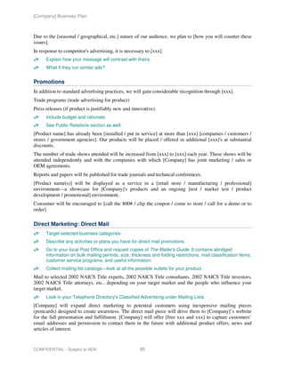 [Company] Business Plan



Due to the [seasonal / geographical, etc.] nature of our audience, we plan to [how you will counter these
issues].
In response to competitor's advertising, it is necessary to [xxx].
      Explain how your message will contrast with theirs.
      What if they run similar ads?


Promotions
In addition to standard advertising practices, we will gain considerable recognition through [xxx].
Trade programs (trade advertising for product)
Press releases (if product is justifiably new and innovative).
      Include budget and rationale.
      See Public Relations section as well.
[Product name] has already been [installed / put in service] at more than [xxx] [companies / customers /
stores / government agencies]. Our products will be placed / offered in additional [xxx]'s at substantial
discounts.
The number of trade shows attended will be increased from [xxx] to [xxx] each year. These shows will be
attended independently and with the companies with which [Company] has joint marketing / sales or
OEM agreements.
Reports and papers will be published for trade journals and technical conferences.
[Product name(s)] will be displayed as a service in a [retail store / manufacturing / professional]
environment—a showcase for [Company]'s products and an ongoing [test / market test / product
development / promotional] environment.
Consumer will be encouraged to [call the 800# / clip the coupon / come to store / call for a demo or to
order].

Direct Marketing: Direct Mail
      Target selected business categories
      Describe any activities or plans you have for direct mail promotions.
      Go to your local Post Office and request copies of The Mailer's Guide. It contains abridged
      information on bulk mailing permits, size, thickness and folding restrictions, mail classification items,
      customer service programs, and useful information.
      Collect mailing list catalogs—look at all the possible outlets for your product.
Mail to selected 2002 NAICS Title experts, 2002 NAICS Title consultants, 2002 NAICS Title investors,
2002 NAICS Title attorneys, etc., depending on your target market and the people who influence your
target market.
      Look in your Telephone Directory's Classified Advertising under Mailing Lists.
[Company] will expand direct marketing to potential customers using inexpensive mailing pieces
(postcards) designed to create awareness. The direct mail piece will drive them to [Company]’s website
for the full presentation and fulfillment. [Company] will offer [free xxx and xxx] to capture customers’
email addresses and permission to contact them in the future with additional product offers, news and
articles of interest.


CONFIDENTIAL - Subject to NDA                         85
 