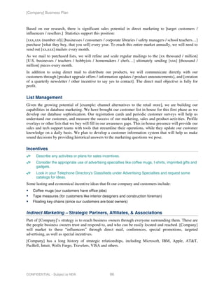 [Company] Business Plan



Based on our research, there is significant sales potential in direct marketing to [target customers /
influencers / resellers.] Statistics support this position:
[xxx,xxx (number of)] [businesses / consumers / corporate libraries / safety managers / school teachers…]
purchase [what they buy, that you sell] every year. To reach this entire market annually, we will need to
send out [xx,xxx] mailers every month.
As we mail to purchased lists, we will refine and scale regular mailings to the [xx thousand / million]
[U.S. businesses / teachers / hobbyists / homemakers / chefs…] ultimately sending [xxx] [thousand /
million] pieces every month.
In addition to using direct mail to distribute our products, we will communicate directly with our
customers through [product upgrade offers / information updates / product announcements], and [creation
of a quarterly newsletter / other incentive to say yes to contact]. The direct mail objective is fully for
profit.

List Management
Given the growing potential of [example: channel alternatives to the retail store], we are building our
capabilities in database marketing. We have brought our customer list in house for this first phase as we
develop our database sophistication. Our registration cards and periodic customer surveys will help us
understand our customer, and measure the success of our marketing, sales and product activities. Profile
overlays or other lists that we buy will fill in our awareness gaps. This in-house presence will provide our
sales and tech support teams with tools that streamline their operations, while they update our customer
knowledge on a daily basis. We plan to develop a customer information system that will help us make
sound decisions by providing historical answers to the marketing questions we pose.

Incentives
      Describe any activities or plans for sales incentives.
      Consider the appropriate use of advertising specialties like coffee mugs, t-shirts, imprinted gifts and
      gadgets.
      Look in your Telephone Directory's Classifieds under Advertising Specialties and request some
      catalogs for ideas.
Some lasting and economical incentive ideas that fit our company and customers include:
    Coffee mugs (our customers have office jobs)
    Tape measures (for customers like interior designers and construction foreman)
    Floating key chains (since our customers are boat owners)


Indirect Marketing – Strategic Partners, Affiliates, & Associations
Part of [Company]’s strategy is to reach business owners through everyone surrounding them. These are
the people business owners trust and respond to, and who can be easily located and reached. [Company]
will market to these “influencers” through direct mail, conferences, special promotions, targeted
advertising, as well as special incentives.
[Company] has a long history of strategic relationships, including Microsoft, IBM, Apple, AT&T,
PacBell, Intuit, Wells Fargo, Travelers, VISA and others.




CONFIDENTIAL - Subject to NDA                        86
 