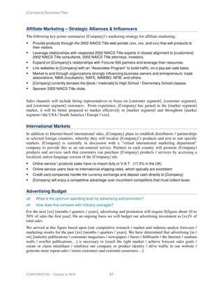 [Company] Business Plan



Affiliate Marketing – Strategic Alliances & Influencers
The following key points summarize [Company]’s marketing strategy for affiliate marketing:
    Provide products through the 2002 NAICS Title web portals (xxx, xxx, and xxx) that sell products to
    their visitors.
    Leverage relationships with respected 2002 NAICS Title experts in closest alignment to [customers]:
    2002 NAICS Title consultants, 2002 NAICS Title attorneys, investors.
    Expand on [Company]’s relationships with Fortune 500 partners and leverage their resources.
    Link websites to [Company] with an “Associates Program” to build traffic, on a pay-per-sale basis.
    Market to and through organizations strongly influencing business owners and entrepreneurs: trade
    associations, NBIA (incubators), NAFE, NAWBO, NFIB, and others.
    [Company] currently donates the [book / materials] to High School / Elementary School classes.
    Sponsor 2002 NAICS Title clubs.


Sales channels will include hiring representatives to focus on [customer segment], [customer segment],
and [customer segment] customers. From experience, [Company] has gained in the [market segment]
market, it will be better prepared to market effectively in [market segment] and throughout [market
segment / the USA / South America / Europe / xxx].

International Markets
In addition to Internet-based international sales, [Company] plans to establish distributors / partnerships
in selected foreign countries, whereby they will localize [Company]’s products and text to suit specific
markets. [Company] is currently in discussion with a “virtual international marketing department”
company to provide this as an out-sourced service. Partners in each country will promote [Company]
products and services such that customers can purchase [Company] products / services by accessing a
localized, native-language version of the [Company] site.
    Online service / products sales have no import duty or V.A.T. (17.5% in the UK)
    Online service users face no international shipping rates, which typically are exorbitant
    Credit card companies handle the currency exchange and deposit cash directly to [Company]
    [Company] will enjoy a competitive advantage over incumbent competitors that must collect taxes.


Advertising Budget
      What is the optimum spending level for advertising and promotion?
      How does this compare with industry averages?
For the next [xx] [months / quarters / years], advertising and promotion will require $[figure about 10 to
50% of sales the first year]. On an ongoing basis we will budget our advertising investment as [xx]% of
total sales.
We arrived at this figure based upon [our competitive research / market and industry-analyst forecasts /
marketing results for the past [xx] [months / quarters / years]. We have determined that advertising [in /
on] [industry publications / consumer magazines / newspapers / buses / billboards / the Internet / stadium
walls / reseller publications…] is necessary to [reach the right market / achieve forecast sales goals /
create or claim mindshare / reinforce our company or product identity / drive traffic to our website /
generate more repeat sales / retain customers and customer awareness…].




CONFIDENTIAL - Subject to NDA                        87
 