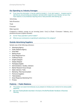 [Company] Business Plan



Our Spending vs. Industry Averages
        If you have this information, it may be useful to include it – if not, don’t sweat it… Investors want to
        see that you are promoting your products / services within reason for your industry, but you may
        have reasons or circumstances requiring more or less promotion (like starting up)…
Advertising
Sales Promotion
Trade
Consumer
Other [specify]
Compared to industry average we are investing [more / less] in [Trade / Consumer / Industry, etc.]
promotion because [explain rationale].
        Do the "heavy spenders" perform better?
        What are your conclusions on spending for advertising in this category?


Outside Advertising Suppliers
Include some of the following references:
    Advertising Agency
    Public Relations Agency
    Direct Mail
    Mailing House
    Direct Response Firm
    Fulfillment House
    Graphic Designer
    Display Designer
    Packaging Supplier
    Demonstrations—Guides, Literature
    Market Research Focus Groups
    Sales Literature, Tools
    Marketing / Planning Consultant
    Premiums Suppliers
    Telemarketers
    Direct Response Advertising Firm
    Printers


Publicity / Public Relations
        This section can assist tremendously as you prepare to introduce your venture to its various public
        segments.
        See also PublicityBuilder described in the back of the BizPlanBuilder Handbook of Business
        Planning.




CONFIDENTIAL - Subject to NDA                           88
 
