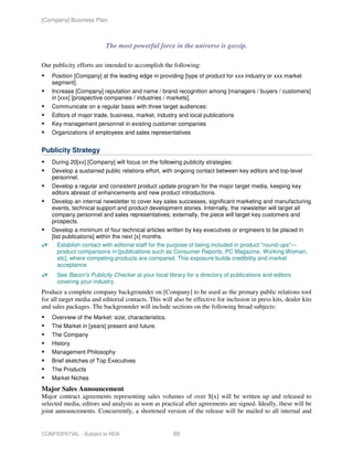 [Company] Business Plan



                          The most powerful force in the universe is gossip.

Our publicity efforts are intended to accomplish the following:
    Position [Company] at the leading edge in providing [type of product for xxx industry or xxx market
    segment].
    Increase [Company] reputation and name / brand recognition among [managers / buyers / customers]
    in [xxx] [prospective companies / industries / markets].
    Communicate on a regular basis with three target audiences:
    Editors of major trade, business, market, industry and local publications
    Key management personnel in existing customer companies
    Organizations of employees and sales representatives


Publicity Strategy
    During 20[xx] [Company] will focus on the following publicity strategies:
    Develop a sustained public relations effort, with ongoing contact between key editors and top-level
    personnel.
    Develop a regular and consistent product update program for the major target media, keeping key
    editors abreast of enhancements and new product introductions.
    Develop an internal newsletter to cover key sales successes, significant marketing and manufacturing
    events, technical support and product development stories. Internally, the newsletter will target all
    company personnel and sales representatives; externally, the piece will target key customers and
    prospects.
    Develop a minimum of four technical articles written by key executives or engineers to be placed in
    [list publications] within the next [x] months.
       Establish contact with editorial staff for the purpose of being included in product "round-ups"—
       product comparisons in [publications such as Consumer Reports, PC Magazine, Working Woman,
       etc], where competing products are compared. This exposure builds credibility and market
       acceptance.
      See Bacon's Publicity Checker at your local library for a directory of publications and editors
      covering your industry.
Produce a complete company backgrounder on [Company] to be used as the primary public relations tool
for all target media and editorial contacts. This will also be effective for inclusion in press kits, dealer kits
and sales packages. The backgrounder will include sections on the following broad subjects:
    Overview of the Market: size; characteristics.
    The Market in [years] present and future.
    The Company
    History
    Management Philosophy
    Brief sketches of Top Executives
    The Products
    Market Niches
Major Sales Announcement
Major contract agreements representing sales volumes of over $[x] will be written up and released to
selected media, editors and analysts as soon as practical after agreements are signed. Ideally, these will be
joint announcements. Concurrently, a shortened version of the release will be mailed to all internal and


CONFIDENTIAL - Subject to NDA                          89
 