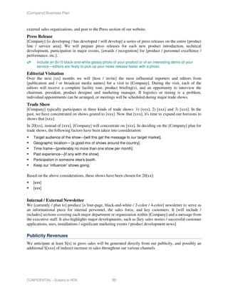 [Company] Business Plan



external sales organizations, and post to the Press section of our website.
Press Release
[Company] [is developing / has developed / will develop] a series of press releases on the entire [product
line / service area]. We will prepare press releases for each new product introduction, technical
development, participation in major events, [awards / recognition] for [product / personnel excellence /
performance, etc.].
      Include an 8x10 black-and-white glossy photo of your product or of an interesting demo of your
      service—editors are likely to pick up your news release faster with a photo.
Editorial Visitation
Over the next [xx] months we will [host / invite] the most influential reporters and editors from
[publication and / or broadcast media names] for a visit to [Company]. During the visit, each of the
editors will receive a complete facility tour, product briefing(s), and an opportunity to interview the
chairman, president, product designer and marketing manager. If logistics or timing is a problem,
individual appointments can be arranged, or meetings will be scheduled during major trade shows.
Trade Show
[Company] typically participates in three kinds of trade shows: 1) [xxx], 2) [xxx] and 3) [xxx]. In the
past, we have concentrated on shows geared to [xxx]. Now that [xxx], it's time to expand our horizons to
shows that [xxx].
In 20[xx], instead of [xxx], [Company] will concentrate on [xxx]. In deciding on the [Company] plan for
trade shows, the following factors have been taken into consideration:
    Target audience of the show—[will this get the message to our target market].
    Geographic location— [a good mix of shows around the country].
    Time frame—[preferably no more than one show per month].
    Past experience—[if any with the show].
    Participation in someone else's booth.
    Keep our 'influencer' shows going.

Based on the above considerations, these shows have been chosen for 20[xx]:
    [xxx]
    [xxx]


Internal / External Newsletter
We [currently / plan to] produce [a four-page, black-and-white / 2-color / 4-color] newsletter to serve as
an informational piece for internal personnel, the sales force, and key customers. It [will include /
includes] sections covering each major department or organization within [Company] and a message from
the executive staff. It also highlights major developments, such as [key sales stories / successful customer
applications, uses, installations / significant marketing events / product development news].

Publicity Revenues
We anticipate at least $[x] in gross sales will be generated directly from our publicity, and possibly an
additional $[xxx] of indirect increase in sales throughout our various channels.




CONFIDENTIAL - Subject to NDA                        90
 