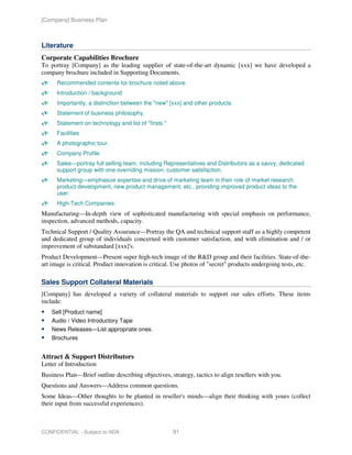 [Company] Business Plan



Literature
Corporate Capabilities Brochure
To portray [Company] as the leading supplier of state-of-the-art dynamic [xxx] we have developed a
company brochure included in Supporting Documents.
      Recommended contents for brochure noted above.
      Introduction / background
      Importantly, a distinction between the "new" [xxx] and other products.
      Statement of business philosophy.
      Statement on technology and list of "firsts."
      Facilities
      A photographic tour.
      Company Profile
      Sales—portray full selling team, including Representatives and Distributors as a savvy, dedicated
      support group with one overriding mission: customer satisfaction.
      Marketing—emphasize expertise and drive of marketing team in their role of market research,
      product development, new product management, etc., providing improved product ideas to the
      user.
      High-Tech Companies:
Manufacturing—In-depth view of sophisticated manufacturing with special emphasis on performance,
inspection, advanced methods, capacity.
Technical Support / Quality Assurance—Portray the QA and technical support staff as a highly competent
and dedicated group of individuals concerned with customer satisfaction, and with elimination and / or
improvement of substandard [xxx]'s.
Product Development—Present super high-tech image of the R&D group and their facilities. State-of-the-
art image is critical. Product innovation is critical. Use photos of "secret" products undergoing tests, etc.

Sales Support Collateral Materials
[Company] has developed a variety of collateral materials to support our sales efforts. These items
include:
    Sell [Product name]
    Audio / Video Introductory Tape
    News Releases—List appropriate ones.
    Brochures


Attract & Support Distributors
Letter of Introduction
Business Plan—Brief outline describing objectives, strategy, tactics to align resellers with you.
Questions and Answers—Address common questions.
Some Ideas—Other thoughts to be planted in reseller's minds—align their thinking with yours (collect
their input from successful experiences).



CONFIDENTIAL - Subject to NDA                         91
 