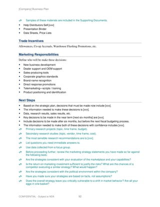 [Company] Business Plan



     Samples of these materials are included in the Supporting Documents.
   Help Distributors Sell [xxx]
   Presentation Binder
   Data Sheets, Price Lists


Trade Incentives
Allowances, Co-op Accruals, Warehouse Flushing Promotions, etc.

Marketing Responsibilities
Define who will be make these decisions:
   New business development
   Dealer support and OEM support
   Sales-producing tools
   Corporate graphics standards
   Brand-name recognition
   Direct response promotions
   Telemarketing—scripts / training
   Product positioning and identification


Next Steps
   Based on the strategic plan, decisions that must be made now include [xxx].
   The information needed to make these decisions is [xxx].
   Data, research results, sales results, etc.
   Key decisions to be made in the near term [next six months] are [xxx].
   Include decisions to be made after six months, but before the next fiscal budgeting process.
   The information needed to make both of these decisions with confidence includes [xxx].
     Primary research projects (topic, time frame, budget).
     Secondary research studies (topic, vendor, time frame, cost).
     The most sensible research recommendations are to [xxx].
     List questions you need immediate answers to.
     Use data collected from a focus group.
     Before proceeding further, review the marketing strategy statements you have made so far against
     the following tests:
     Are the strategies consistent with your evaluation of the marketplace and your capabilities?
     Is the return on marketing investment sufficient to justify the risks? What are the chances of a
     competitor executing a similar strategy? What would happen?
     Are the strategies consistent with the political environment within the company?
     Have you made sure your strategies are based on facts, not assumptions?
     Does the overall strategy leave you critically vulnerable to a shift in market behavior? Are all your
     eggs in one basket?



CONFIDENTIAL - Subject to NDA                       92
 