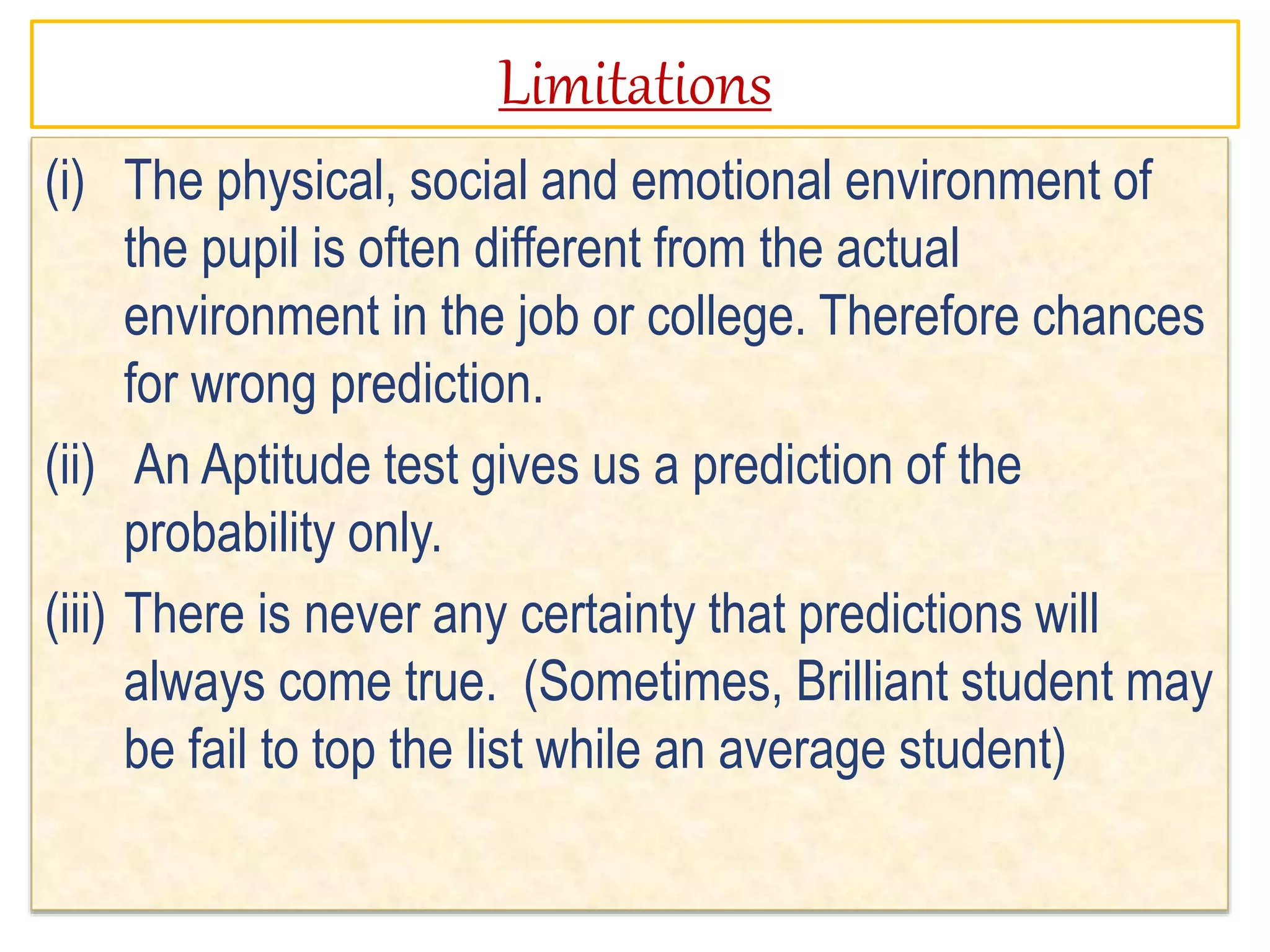 Limitations
(i) The physical, social and emotional environment of
the pupil is often different from the actual
environment in the job or college. Therefore chances
for wrong prediction.
(ii) An Aptitude test gives us a prediction of the
probability only.
(iii) There is never any certainty that predictions will
always come true. (Sometimes, Brilliant student may
be fail to top the list while an average student)
 