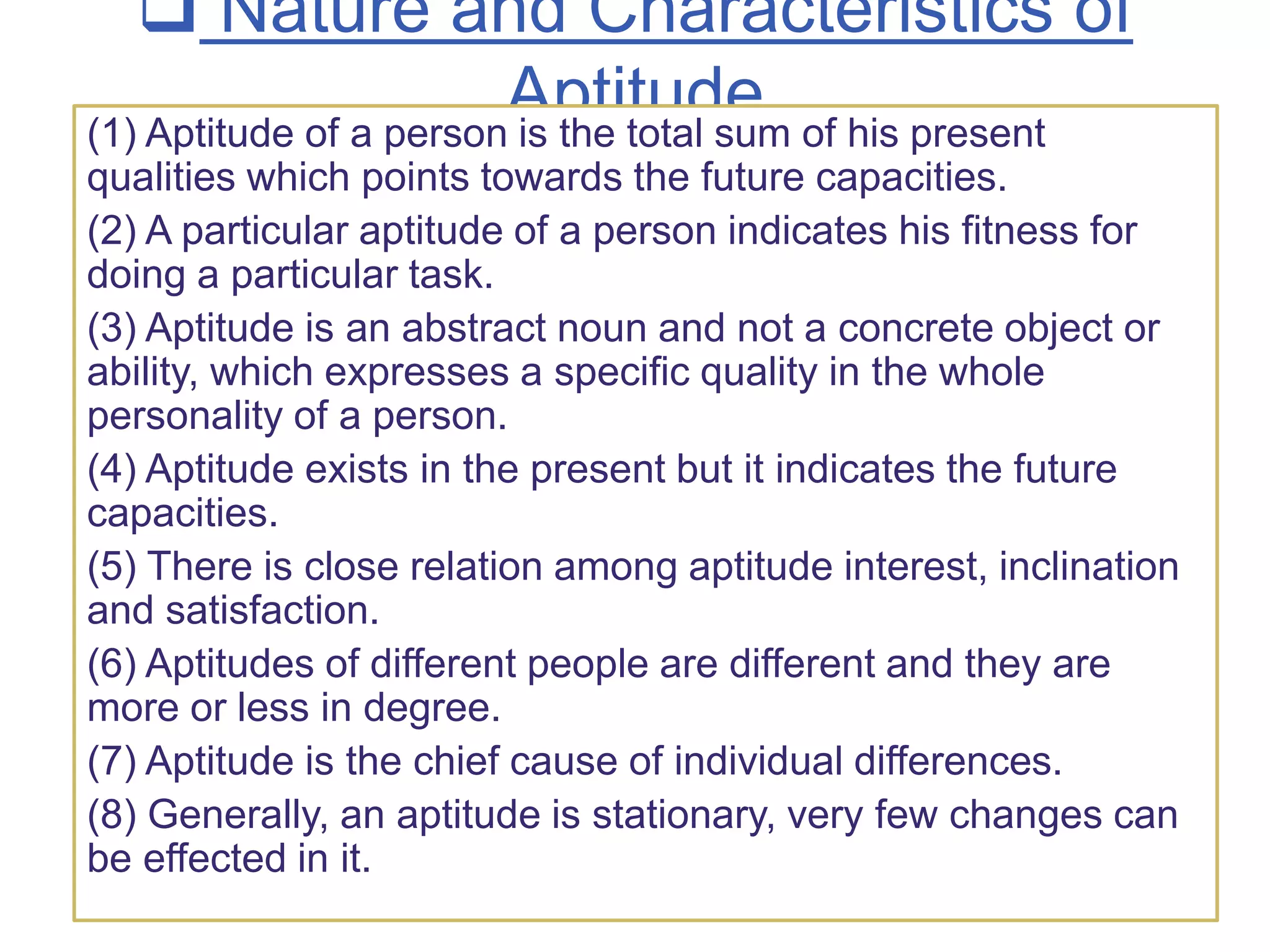  Nature and Characteristics of
Aptitude
(1) Aptitude of a person is the total sum of his present
qualities which points towards the future capacities.
(2) A particular aptitude of a person indicates his fitness for
doing a particular task.
(3) Aptitude is an abstract noun and not a concrete object or
ability, which expresses a specific quality in the whole
personality of a person.
(4) Aptitude exists in the present but it indicates the future
capacities.
(5) There is close relation among aptitude interest, inclination
and satisfaction.
(6) Aptitudes of different people are different and they are
more or less in degree.
(7) Aptitude is the chief cause of individual differences.
(8) Generally, an aptitude is stationary, very few changes can
be effected in it.
 