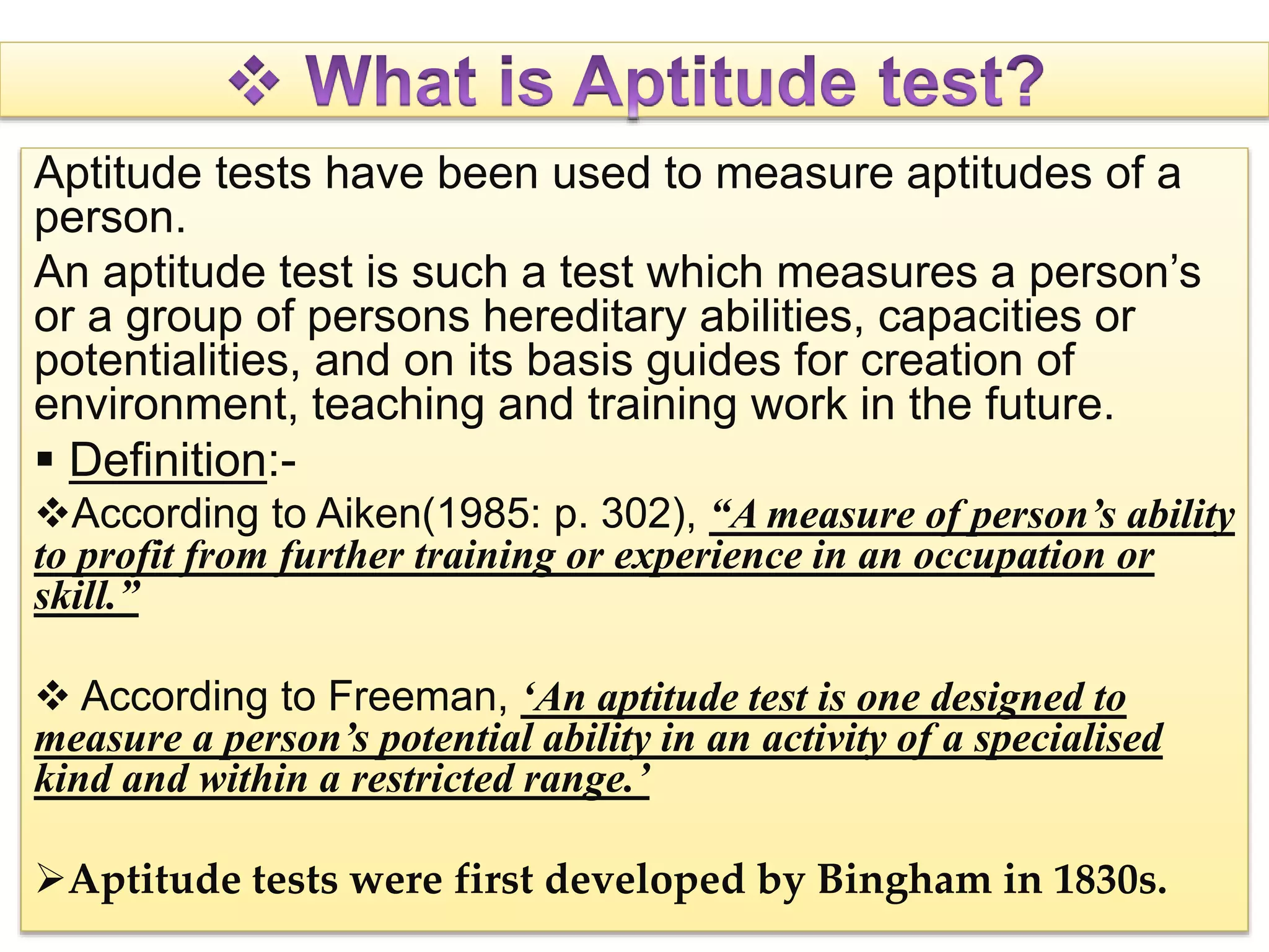 Aptitude tests have been used to measure aptitudes of a
person.
An aptitude test is such a test which measures a person’s
or a group of persons hereditary abilities, capacities or
potentialities, and on its basis guides for creation of
environment, teaching and training work in the future.
 Definition:-
According to Aiken(1985: p. 302), “A measure of person’s ability
to profit from further training or experience in an occupation or
skill.”
 According to Freeman, ‘An aptitude test is one designed to
measure a person’s potential ability in an activity of a specialised
kind and within a restricted range.’
Aptitude tests were first developed by Bingham in 1830s.
 