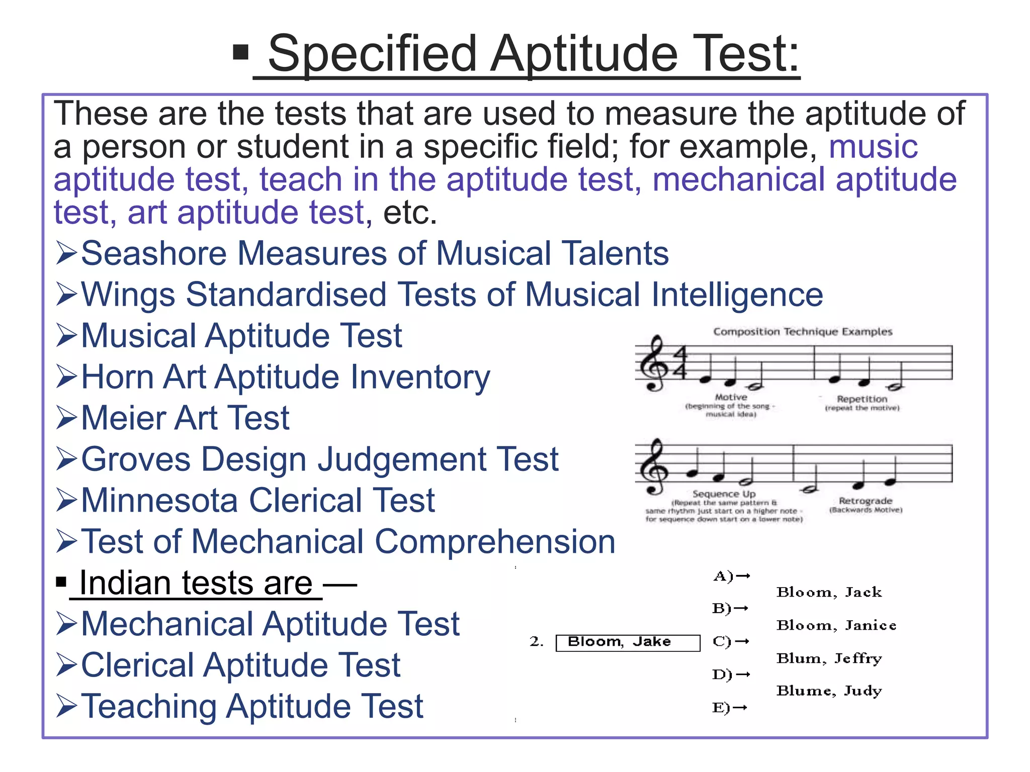  Specified Aptitude Test:
These are the tests that are used to measure the aptitude of
a person or student in a specific field; for example, music
aptitude test, teach in the aptitude test, mechanical aptitude
test, art aptitude test, etc.
Seashore Measures of Musical Talents
Wings Standardised Tests of Musical Intelligence
Musical Aptitude Test
Horn Art Aptitude Inventory
Meier Art Test
Groves Design Judgement Test
Minnesota Clerical Test
Test of Mechanical Comprehension
 Indian tests are —
Mechanical Aptitude Test
Clerical Aptitude Test
Teaching Aptitude Test
 