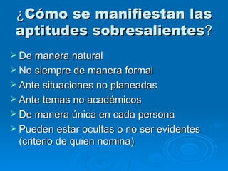¿ Cómo se manifiestan las aptitudes sobresalientes ? De manera natural No siempre de manera formal Ante situaciones no planeadas Ante temas no académicos De manera única en cada persona Pueden estar ocultas o no ser evidentes (criterio de quien nomina) 