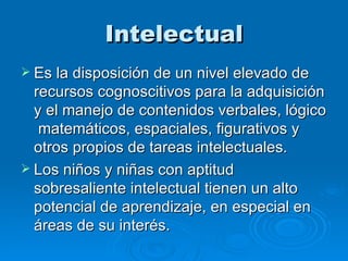Intelectual Es la disposición de un nivel elevado de recursos cognoscitivos para la adquisición y el manejo de contenidos verbales, lógico  matemáticos, espaciales, figurativos y otros propios de tareas intelectuales.  Los niños y niñas con aptitud sobresaliente intelectual tienen un alto potencial de aprendizaje, en especial en áreas de su interés.   