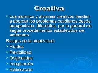 Creativa Los alumnos y alumnas creativos tienden a abordar los problemas cotidianos desde perspectivas  diferentes, por lo general sin seguir procedimientos establecidos de antemano.  Rasgos de la creatividad: Fluidez  Flexibilidad Originalidad Imaginación Elaboración  
