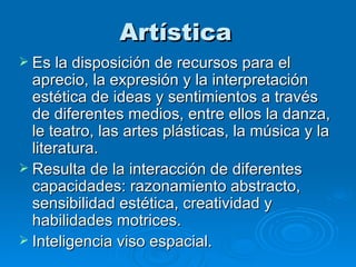 Artística Es la disposición de recursos para el aprecio, la expresión y la interpretación estética de ideas y sentimientos a través de diferentes medios, entre ellos la danza, le teatro, las artes plásticas, la música y la literatura.  Resulta de la interacción de diferentes capacidades: razonamiento abstracto, sensibilidad estética, creatividad y habilidades motrices.   Inteligencia viso espacial. 