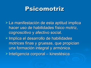 Psicomotriz  La manifestación de esta aptitud implica hacer uso de habilidades físico motriz, cognoscitivo y afectivo social.  Implica el desarrollo de habilidades motrices finas y gruesas, que propician una formación integral y armónica. Inteligencia corporal – kinestésica  