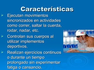 Características Ejecutan movimientos sincronizados en actividades como correr, saltar la cuerda, rodar, nadar, etc. Controlan sus cuerpos al utilizar implementos deportivos. Realizan ejercicios continuos o durante un tiempo prolongado sin experimentar fatiga o cansancio. 