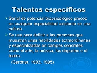 Talentos específicos Señal de potencial biopsicológico precoz en cualquier especialidad existente en una cultura. Se usa para definir a las personas que muestran unas habilidades extraordinarias y especializadas en campos concretos como el arte, la música, los deportes o el teatro. (Gardner, 1993, 1995) 