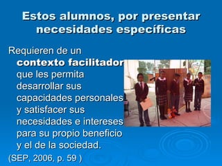 Estos alumnos, por presentar necesidades específicas Requieren de un  contexto facilitador  que les permita desarrollar sus capacidades personales y satisfacer sus necesidades e intereses para su propio beneficio y el de la sociedad. (SEP, 2006, p. 59  ) 