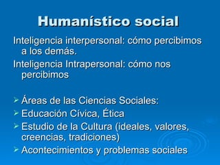 Humanístico social   Inteligencia interpersonal: cómo percibimos a los demás. Inteligencia Intrapersonal: cómo nos percibimos  Áreas de las Ciencias Sociales: Educación Cívica, Ética Estudio de la Cultura (ideales, valores, creencias, tradiciones) Acontecimientos y problemas sociales 