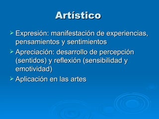 Artístico   Expresión: manifestación de experiencias, pensamientos y sentimientos Apreciación: desarrollo de percepción (sentidos) y reflexión (sensibilidad y emotividad) Aplicación en las artes  