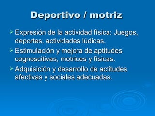 Deportivo / motriz   Expresión de la actividad física: Juegos, deportes, actividades lúdicas. Estimulación y mejora de aptitudes cognoscitivas, motrices y físicas. Adquisición y desarrollo de actitudes afectivas y sociales adecuadas. 