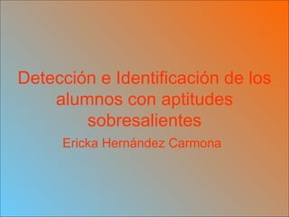 Detección e Identificación de los alumnos con aptitudes sobresalientes Ericka Hernández Carmona   
