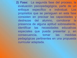 2) Fase:  La segunda fase del proceso, la evaluación psicopedagógica, parte de un enfoque específico e individual. Los propósitos que se persiguen en esta fase consisten en precisar las capacidades y destrezas del alumno, corroborar la presencia de alguna aptitud sobresaliente, identificar las necesidades educativas especiales que pueda presentar y, en consecuencia, tomar las medidas pedagógicas pertinentes en una propuesta curricular adaptada.   