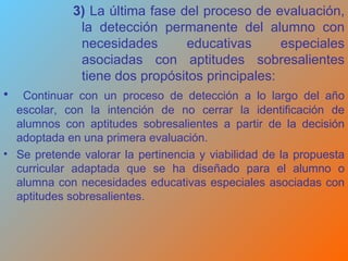 3)  La última fase del proceso de evaluación,   la detección permanente del alumno con necesidades educativas especiales asociadas con aptitudes sobresalientes tiene dos propósitos principales:  Continuar con un proceso de detección a lo largo del año escolar, con la intención de no cerrar la identificación de alumnos con aptitudes sobresalientes a partir de la decisión adoptada en una primera evaluación.  Se pretende valorar la pertinencia y viabilidad de la propuesta curricular adaptada que se ha diseñado para el alumno o alumna con necesidades educativas especiales asociadas con aptitudes sobresalientes. 