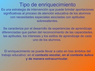 Tipo de enriquecimiento Es una estrategia de intervención que puede brindar aportaciones significativas al proceso de atención educativa de los alumnos  con necesidades especiales asociadas con aptitudes sobresalientes. .  Se caracteriza por el desarrollo de experiencias de aprendizaje diferenciadas que parten del reconocimiento de las capacidades, las aptitudes, los intereses y los estilos de aprendizaje de cada uno de los alumnos.  El enriquecimiento se puede llevar a cabo en tres ámbitos del trabajo educativo: en el  contexto escolar, en el contexto áulico y de manera extracurricular ,    