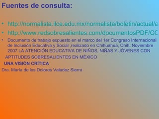 Fuentes de consulta: http://normalista.ilce.edu.mx/normalista/boletin/actual/actual2_c.pdf/Recuperadoel25demarzodel2009 http://www.redsobresalientes.com/documentosPDF/CONFERENCIADOLORES.pdf/recuperadoel 25demarzodel2009 Documento de trabajo expuesto en el marco del 1er Congreso Internacional de Inclusión Educativa y Social ,realizado en Chihuahua, Chih. Noviembre 2007 LA ATENCIÓN EDUCATIVA DE NIÑOS, NIÑAS Y JÓVENES CON APTITUDES SOBRESALIENTES EN MÉXICO   UNA VISIÓN CRÍTICA Dra. María de los Dolores Valadez Sierra 