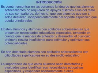 INTRODUCCIÓN Es común encontrar en las personas la idea de que los alumnos sobresalientes no requieren de apoyos distintos a los del resto de sus compañeros, de hecho, que son alumnos que por sí solos destacan, independientemente del soporte específico que pueda brindárseles  Existen alumnos y alumnas con aptitudes sobresalientes que presentan necesidades educativas especiales, tomando en cuenta que la manera de entender y desarrollar el currículo ordinario resulta insuficiente para estimular y optimizar sus potencialidades.  Se han detectado alumnos con aptitudes sobresalientes con dificultades significativas en su desarrollo educativo La importancia de que estos alumnos sean detectados y evaluados para identificar sus necesidades educativas específicas, y responder acertadamente a ellas. 